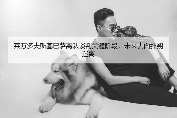 莱万多夫斯基巴萨离队谈判关键阶段，未来去向扑朔迷离