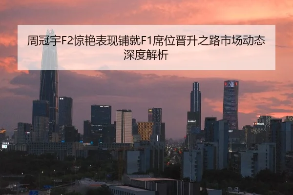 周冠宇F2惊艳表现铺就F1席位晋升之路市场动态深度解析