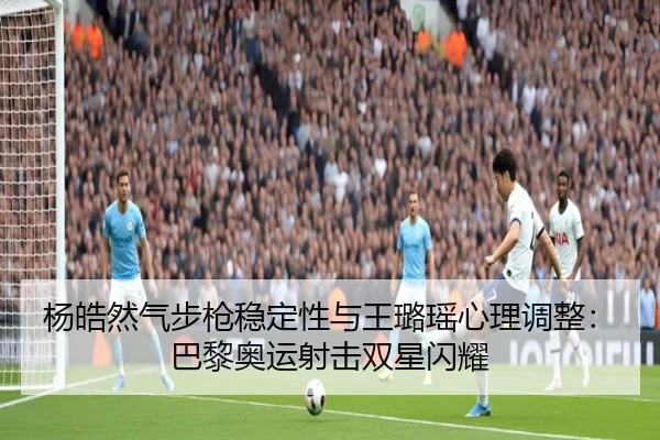 杨皓然气步枪稳定性与王璐瑶心理调整：巴黎奥运射击双星闪耀