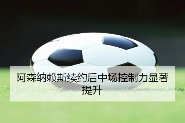 阿森纳赖斯续约后中场控制力显著提升