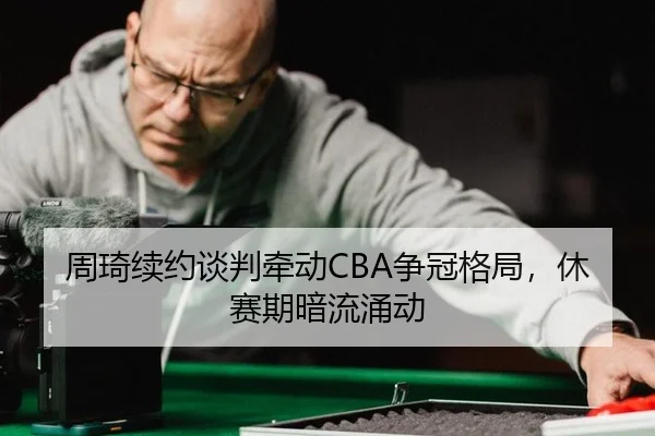 周琦续约谈判牵动CBA争冠格局，休赛期暗流涌动