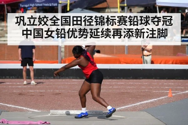巩立姣全国田径锦标赛铅球夺冠 中国女铅优势延续再添新注脚